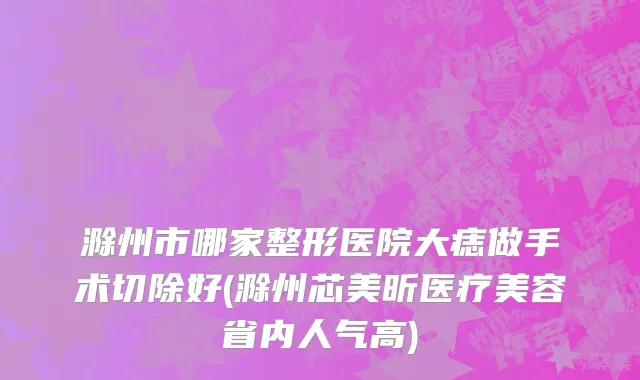 滁州市哪家整形医院大痣做手术切除好(滁州芯美昕医疗美容省内人气高)
