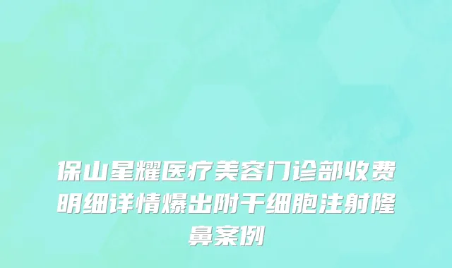 保山星耀医疗美容门诊部收费明细详情爆出附干细胞注射隆鼻案例