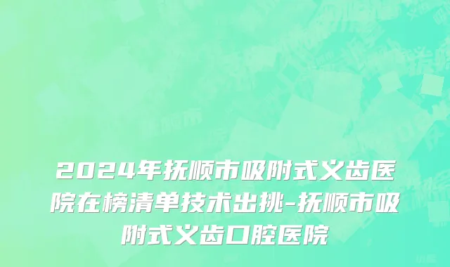 2024年抚顺市吸附式义齿医院在榜清单技术出挑-抚顺市吸附式义齿口腔医院