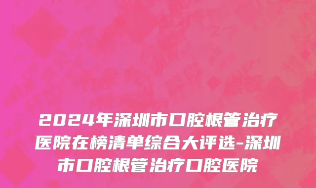 2024年深圳市口腔根管治疗医院在榜清单综合大评选-深圳市口腔根管治疗口腔医院