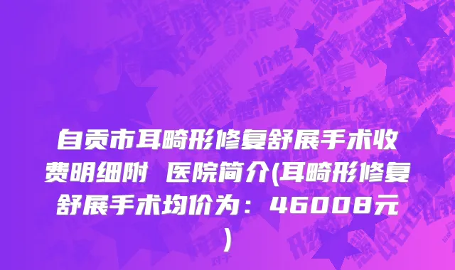 自贡市耳畸形修复舒展手术收费明细附 医院简介(耳畸形修复舒展手术均价为：46008元)