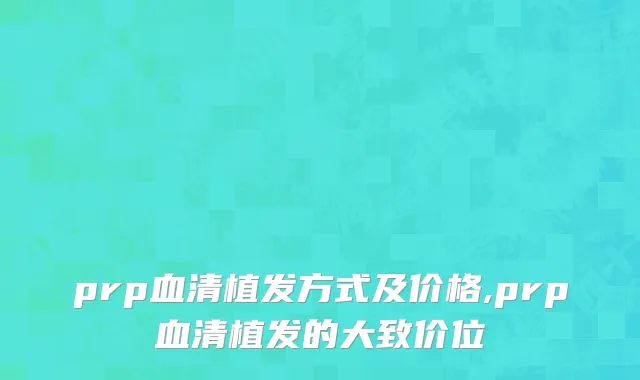 prp血清植发方式及价格,prp血清植发的大致价位
