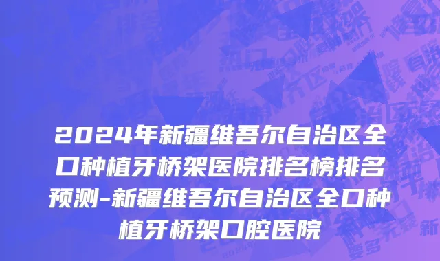 2024年新疆维吾尔自治区全口种植牙桥架医院排名榜排名预测-新疆维吾尔自治区全口种植牙桥架口腔医院