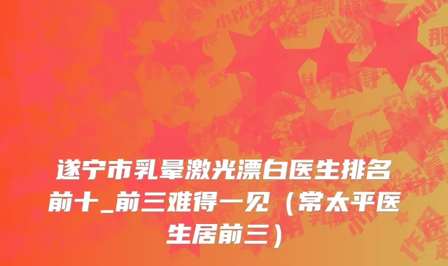 遂宁市乳晕激光漂白医生排名前十_前三难得一见（常太平医生居前三）