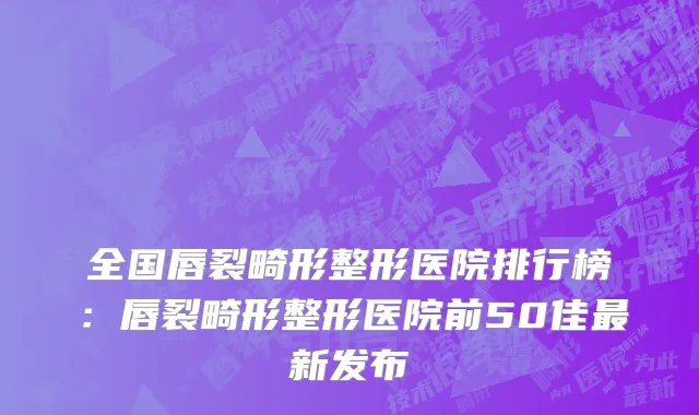 全国唇裂畸形整形医院排行榜：唇裂畸形整形医院前50佳最新发布