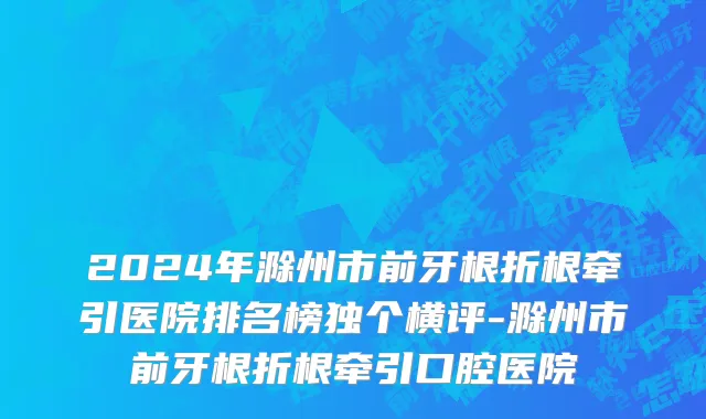 2024年滁州市前牙根折根牵引医院排名榜独个横评-滁州市前牙根折根牵引口腔医院