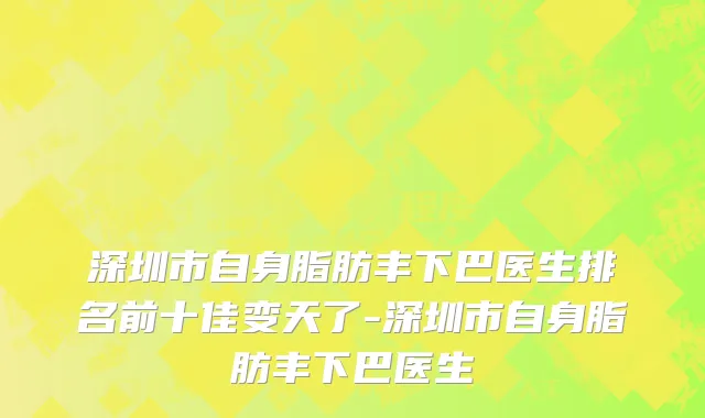 深圳市自身脂肪丰下巴医生排名前十佳变天了-深圳市自身脂肪丰下巴医生