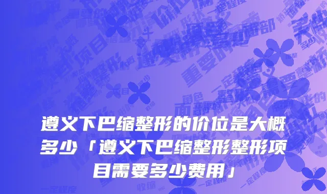 遵义下巴缩整形的价位是大概多少「遵义下巴缩整形整形项目需要多少费用」