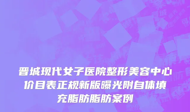晋城现代女子医院整形美容中心价目表正规新版曝光附自体填充脂肪脂肪案例