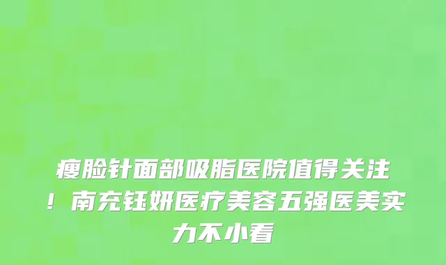 瘦脸针面部吸脂医院值得关注!南充钰妍医疗美容五强医美实力不小看