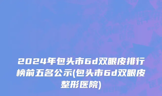 2024年包头市6d双眼皮排行榜前五名公示(包头市6d双眼皮整形医院)