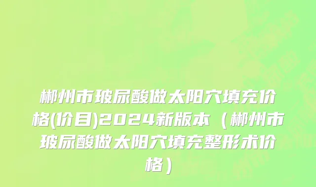 郴州市玻尿酸做太阳穴填充价格(价目)2024新版本（郴州市玻尿酸做太阳穴填充整形术价格）