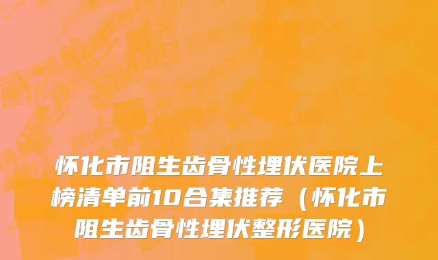 怀化市阻生齿骨性埋伏医院上榜清单前10合集推荐（怀化市阻生齿骨性埋伏整形医院）