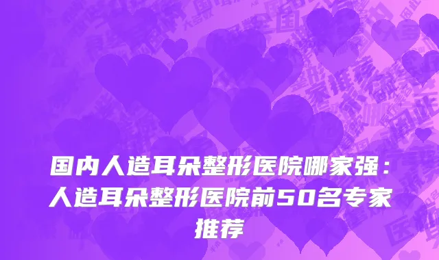 国内人造耳朵整形医院哪家强：人造耳朵整形医院前50名专家推荐