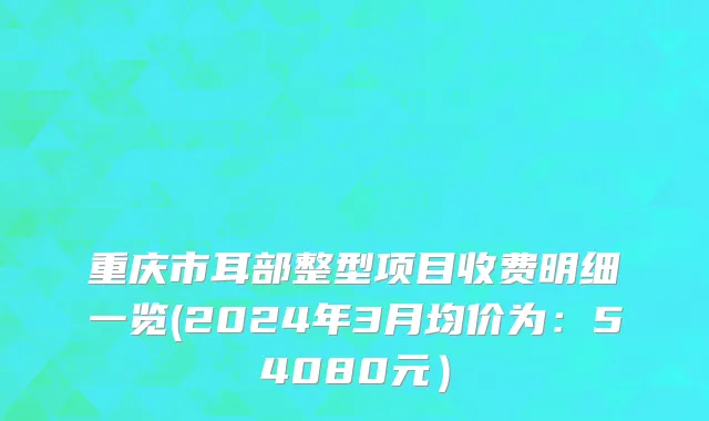 重庆市耳部整型项目收费明细一览(2024年3月均价为：54080元）