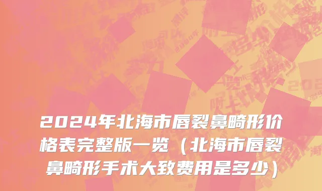 2024年北海市唇裂鼻畸形价格表完整版一览（北海市唇裂鼻畸形手术大致费用是多少）