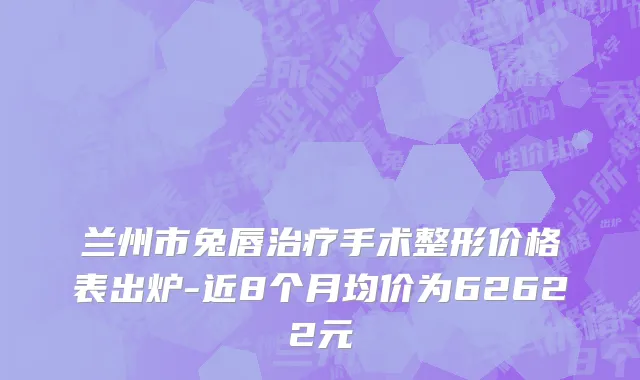 兰州市兔唇治疗手术整形价格表出炉-近8个月均价为62622元