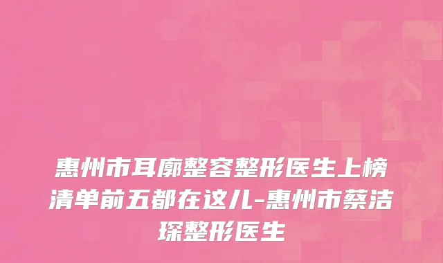 惠州市耳廓整容整形医生上榜清单前五都在这儿-惠州市蔡洁琛整形医生