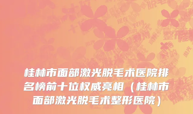 桂林市面部激光脱毛术医院排名榜前十位权威亮相（桂林市面部激光脱毛术整形医院）