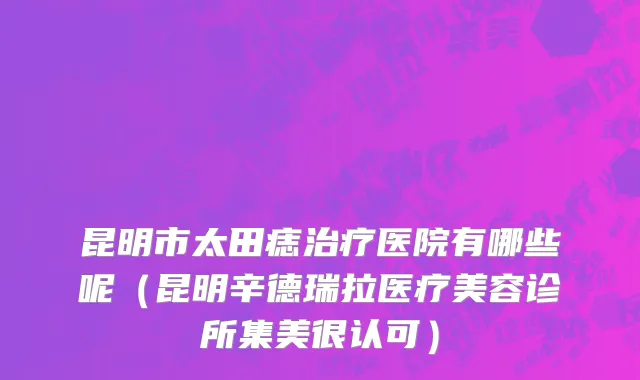昆明市太田痣治疗医院有哪些呢（昆明辛德瑞拉医疗美容诊所集美很认可）