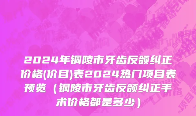 2024年铜陵市牙齿反颌纠正价格(价目)表2024热门项目表预览（铜陵市牙齿反颌纠正手术价格都是多少）