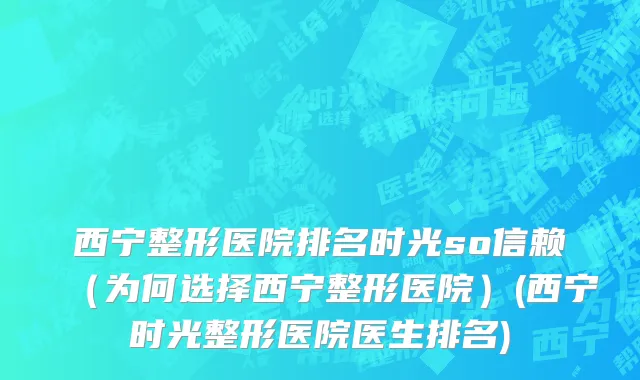 西宁整形医院排名时光so信赖（为何选择西宁整形医院）(西宁时光整形医院医生排名)