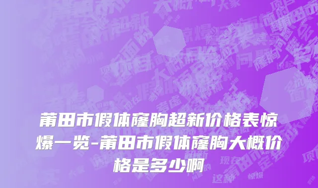 莆田市假体窿胸超新价格表惊爆一览-莆田市假体窿胸大概价格是多少啊