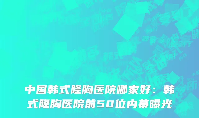 中国韩式隆胸医院哪家好：韩式隆胸医院前50位内幕曝光