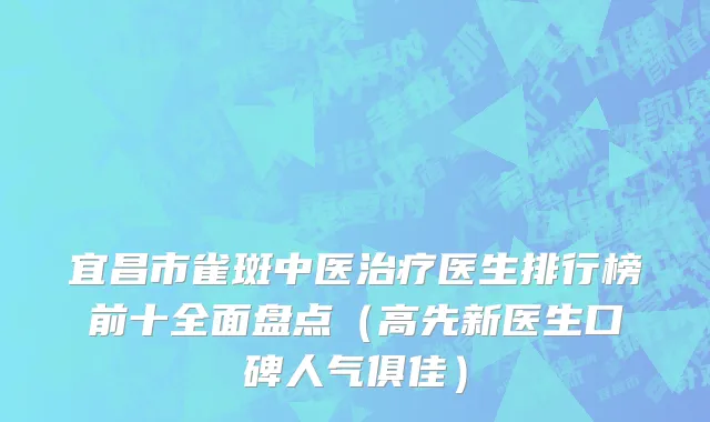 宜昌市雀斑中医治疗医生排行榜前十全面盘点（高先新医生口碑人气俱佳）