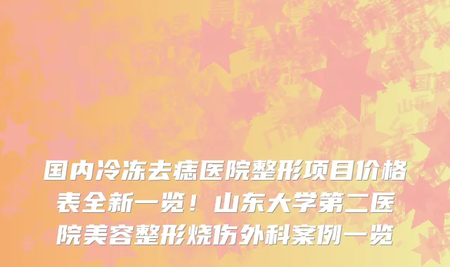 国内冷冻去痣医院整形项目价格表全新一览!山东大学第二医院美容整形烧伤外科案例一览