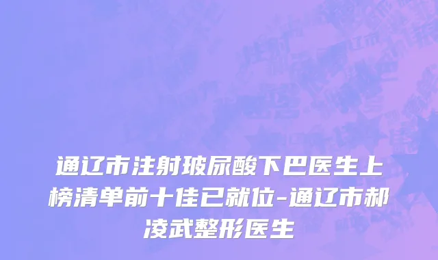 通辽市注射玻尿酸下巴医生上榜清单前十佳已就位-通辽市郝凌武整形医生