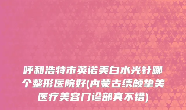 呼和浩特市英诺美白水光针哪个整形医院好(内蒙古绣颜挚美医疗美容门诊部真不错)