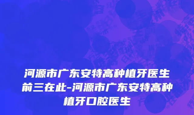 河源市广东安特高种植牙医生前三在此-河源市广东安特高种植牙口腔医生