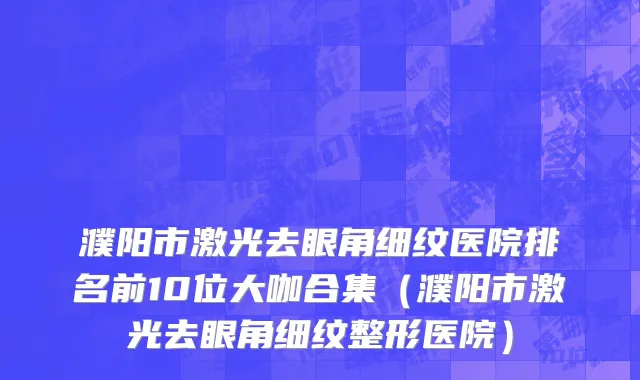 濮阳市激光去眼角细纹医院排名前10位大咖合集（濮阳市激光去眼角细纹整形医院）