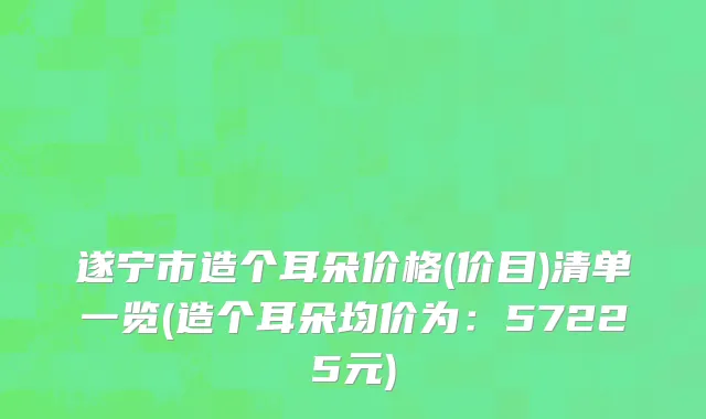 遂宁市造个耳朵价格(价目)清单一览(造个耳朵均价为：57225元)