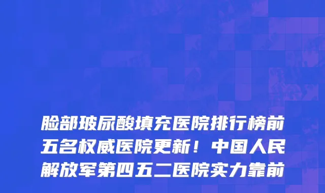 脸部玻尿酸填充医院排行榜前五名权威医院更新!中国人民解放军第四五二医院实力靠前