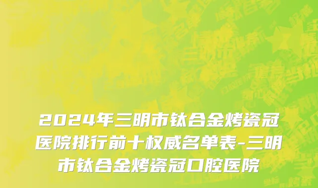 2024年三明市钛合金烤瓷冠医院排行前十权威名单表-三明市钛合金烤瓷冠口腔医院