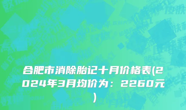 合肥市消除胎记十月价格表(2024年3月均价为：2260元）