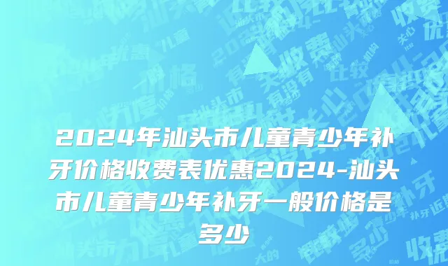 2024年汕头市儿童青少年补牙价格收费表优惠2024-汕头市儿童青少年补牙一般价格是多少