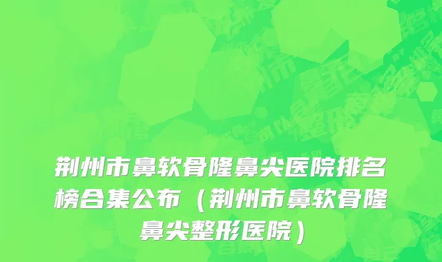 荆州市鼻软骨隆鼻尖医院排名榜合集公布（荆州市鼻软骨隆鼻尖整形医院）