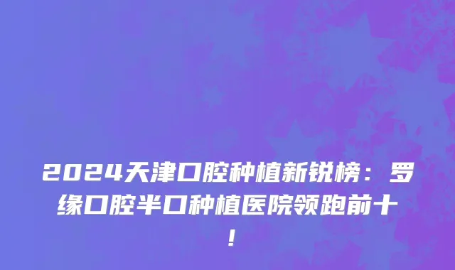 2024天津口腔种植新锐榜:罗缘口腔半口种植医院领跑前十!
