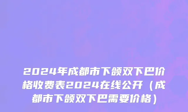 2024年成都市下颌双下巴价格收费表2024在线公开（成都市下颌双下巴需要价格）