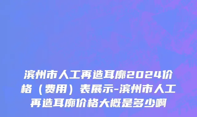滨州市人工再造耳廓2024价格（费用）表展示-滨州市人工再造耳廓价格大概是多少啊