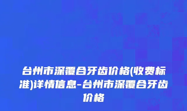 台州市深覆合牙齿价格(收费标准)详情信息-台州市深覆合牙齿价格