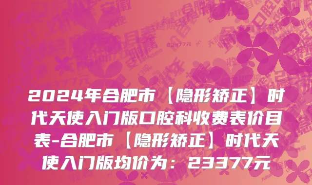 2024年合肥市【隐形矫正】时代天使入门版口腔科收费表价目表-合肥市【隐形矫正】时代天使入门版均价为：23377元