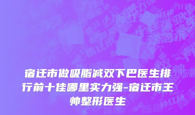 宿迁市做吸脂减双下巴医生排行前十佳哪里实力强-宿迁市王帅整形医生