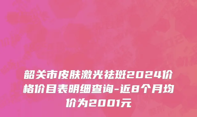 韶关市皮肤激光祛斑2024价格价目表明细查询-近8个月均价为2001元