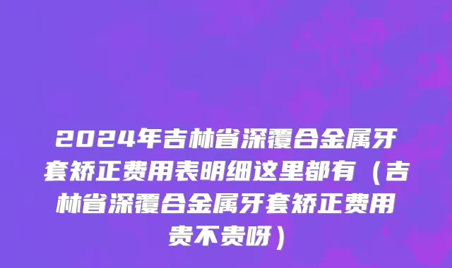 2024年吉林省深覆合金属牙套矫正费用表明细这里都有（吉林省深覆合金属牙套矫正费用贵不贵呀）