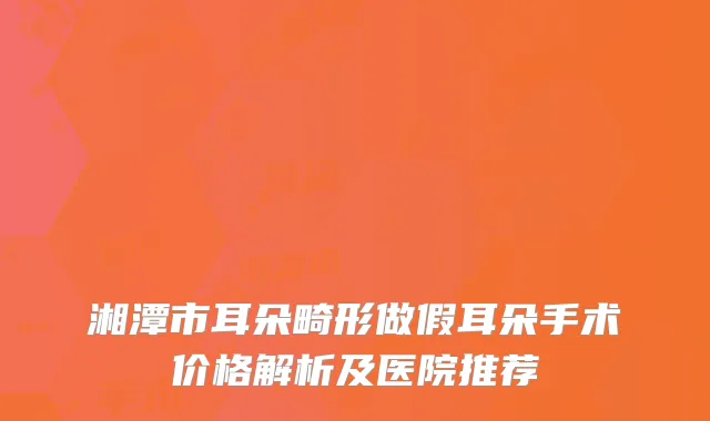 湘潭市耳朵畸形做假耳朵手术价格解析及医院推荐