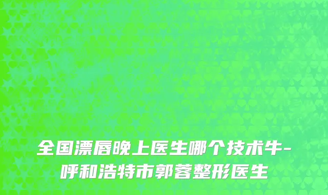 全国漂唇晚上医生哪个技术牛-呼和浩特市郭蓉整形医生